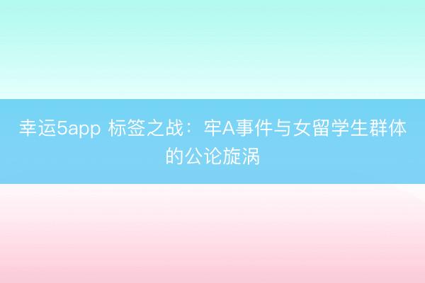 幸運5app 標簽之戰(zhàn)：牢A事件與女留學生群體的公論旋渦