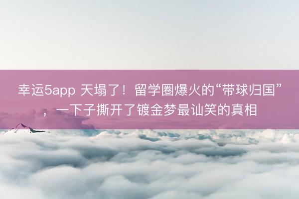 幸運5app 天塌了！留學圈爆火的“帶球歸國”，一下子撕開了鍍金夢最訕笑的真相