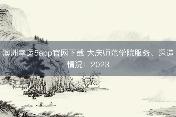 澳洲幸運(yùn)5app官網(wǎng)下載 大慶師范學(xué)院服務(wù)、深造情況：2023