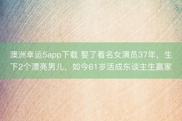 澳洲幸運(yùn)5app下載 娶了著名女演員37年，生下2個(gè)漂亮男兒，如今61歲活成東談主生贏家