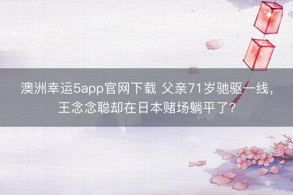 澳洲幸運(yùn)5app官網(wǎng)下載 父親71歲馳驅(qū)一線，王念念聰卻在日本賭場躺平了？