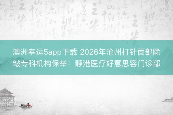 澳洲幸運5app下載 2026年滄州打針面部除皺專科機構保舉：靜港醫療好意思容門診部