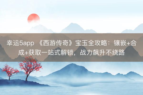 幸運5app 《西游傳奇》寶玉全攻略：鑲嵌+合成+獲取一站式解鎖，戰力飆升不繞路