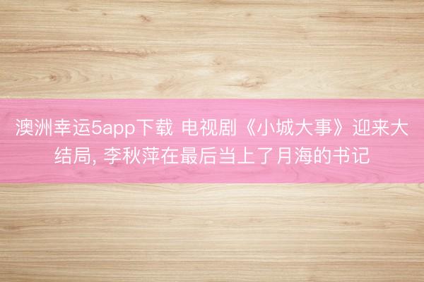 澳洲幸運5app下載 電視劇《小城大事》迎來大結局, 李秋萍在最后當上了月海的書記