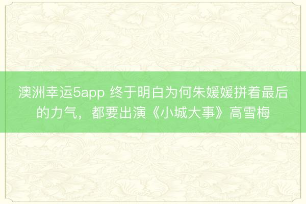 澳洲幸運5app 終于明白為何朱媛媛拼著最后的力氣，都要出演《小城大事》高雪梅