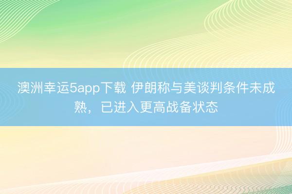 澳洲幸運5app下載 伊朗稱與美談判條件未成熟，已進入更高戰(zhàn)備狀態(tài)