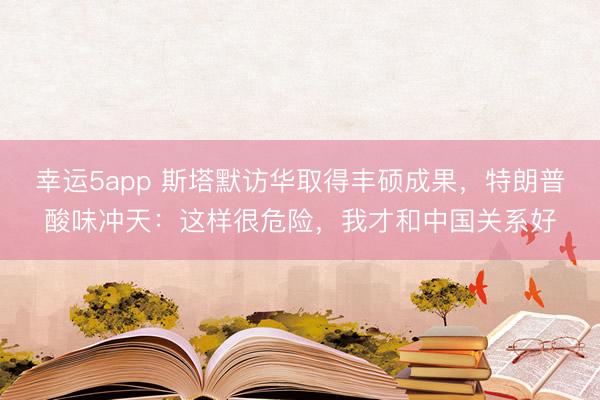 幸運(yùn)5app 斯塔默訪華取得豐碩成果，特朗普酸味沖天：這樣很危險(xiǎn)，我才和中國(guó)關(guān)系好