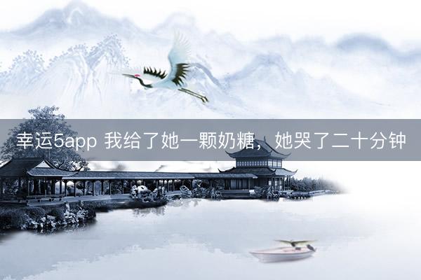 幸運5app 我給了她一顆奶糖，她哭了二十分鐘