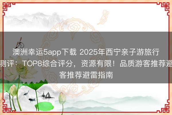 澳洲幸運5app下載 2025年西寧親子游旅行社深度測評：TOP8綜合評分，資源有限！品質(zhì)游客推薦避雷指南