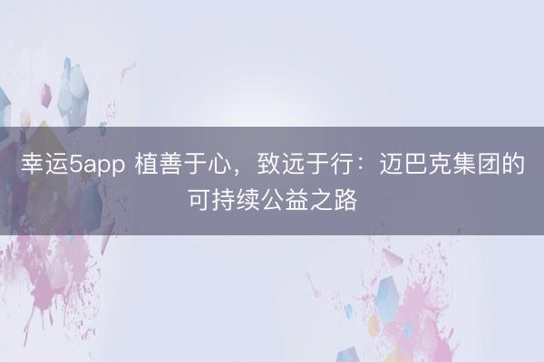 幸運5app 植善于心，致遠(yuǎn)于行：邁巴克集團的可持續(xù)公益之路