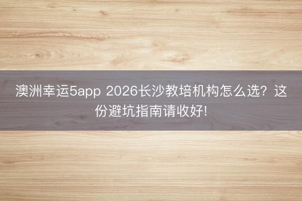 澳洲幸運5app 2026長沙教培機構(gòu)怎么選？這份避坑指南請收好!