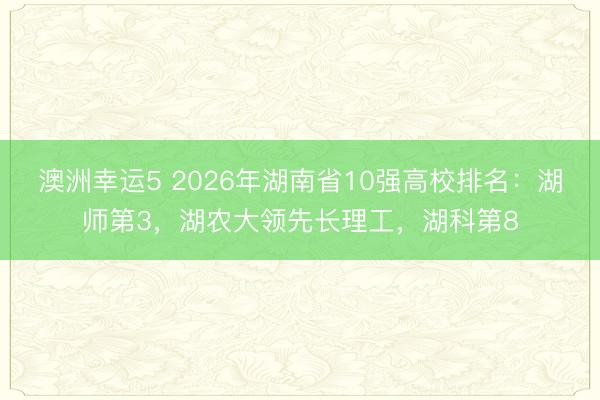 澳洲幸運5 2026年湖南省10強高校排名：湖師第3，湖農大領先長理工，湖科第8
