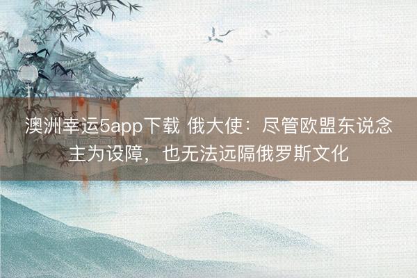 澳洲幸運5app下載 俄大使：盡管歐盟東說念主為設障，也無法遠隔俄羅斯文化