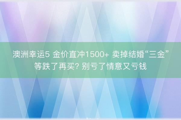 澳洲幸運5 金價直沖1500+ 賣掉結(jié)婚“三金”等跌了再買? 別虧了情意又虧錢