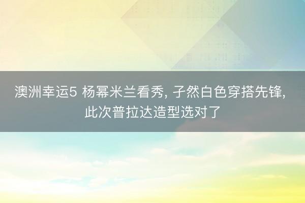 澳洲幸運5 楊冪米蘭看秀， 孑然白色穿搭先鋒，<a href=
