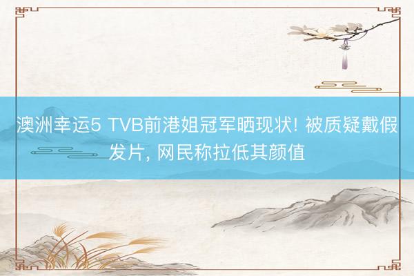 澳洲幸運5 TVB前港姐冠軍曬現狀! 被質疑戴假發片， 網民稱拉低其顏值
