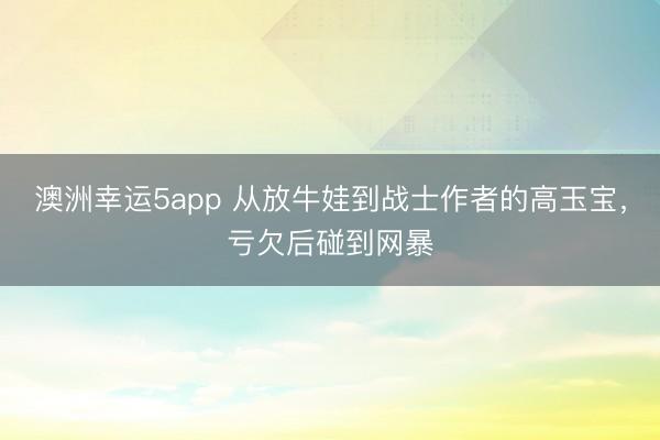 澳洲幸運5app 從放牛娃到戰士作者的高玉寶，虧欠后碰到網暴