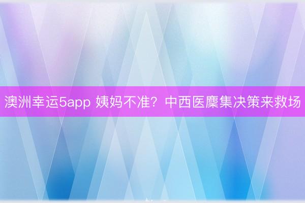 澳洲幸運(yùn)5app 姨媽不準(zhǔn)？中西醫(yī)麇集決策來救場